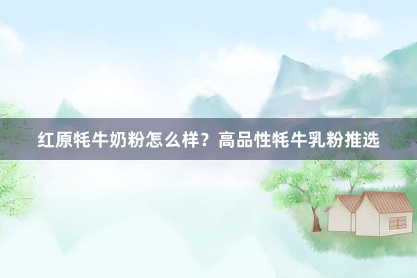 红原牦牛奶粉怎么样？高品性牦牛乳粉推选