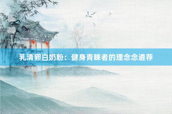 乳清卵白奶粉：健身青睐者的理念念遴荐