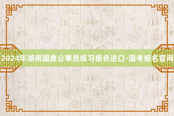 2024年湖南国度公事员练习报名进口-国考报名官网