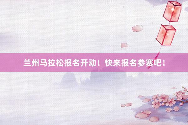 兰州马拉松报名开动！快来报名参赛吧！