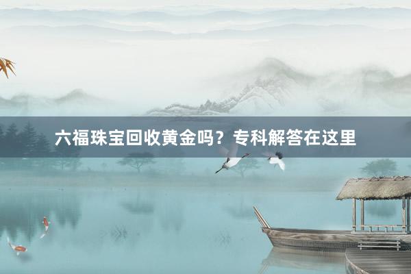 六福珠宝回收黄金吗？专科解答在这里