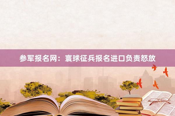 参军报名网：寰球征兵报名进口负责怒放
