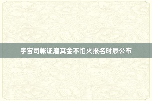 宇宙司帐证磨真金不怕火报名时辰公布